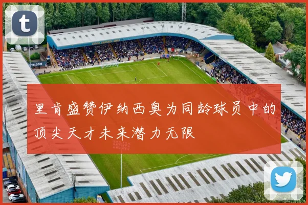 里肯盛赞伊纳西奥为同龄球员中的顶尖天才未来潜力无限