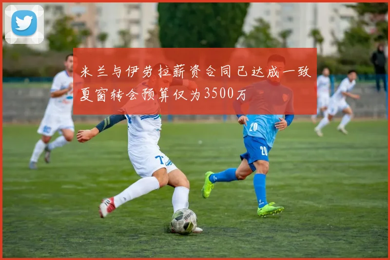 米兰与伊劳拉薪资合同已达成一致夏窗转会预算仅为3500万