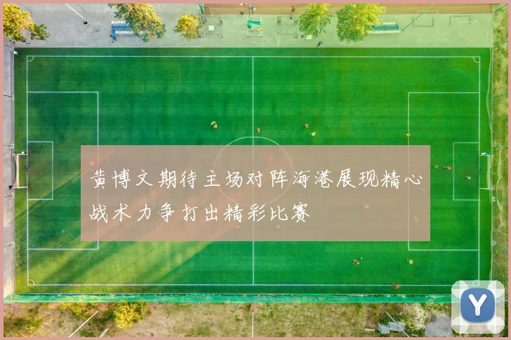 黄博文期待主场对阵海港展现精心战术力争打出精彩比赛