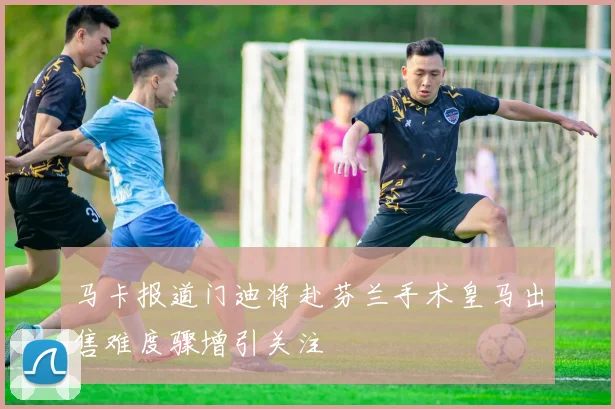马卡报道门迪将赴芬兰手术皇马出售难度骤增引关注