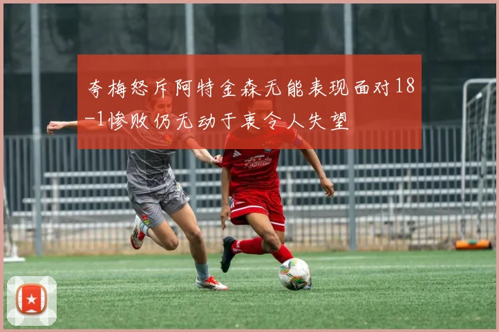 夸梅怒斥阿特金森无能表现面对18-1惨败仍无动于衷令人失望