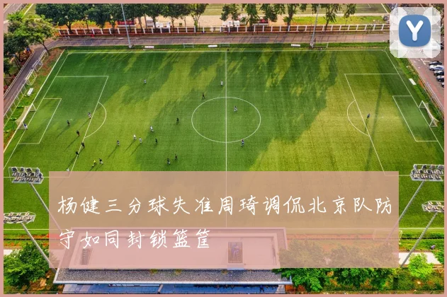 杨健三分球失准周琦调侃北京队防守如同封锁篮筐