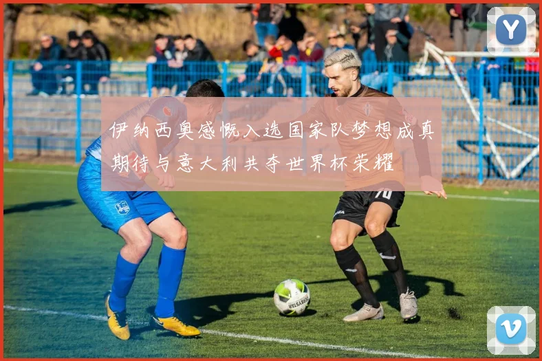 伊纳西奥感慨入选国家队梦想成真期待与意大利共夺世界杯荣耀